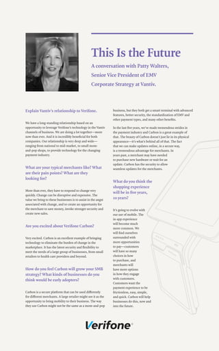 This Is the Future
A conversation with Patty Walters,
Senior Vice President of EMV
Corporate Strategy at Vantiv.
Explain Vantiv’s relationship to Verifone.
We have a long-standing relationship based on an
opportunity to leverage Verifone’s technology in the Vantiv
channels of business. We are doing a lot together—more
now than ever. And it is incredibly beneficial for both
companies. Our relationship is very deep and wide—
ranging from national to mid-market, to small mom-
and-pop shops, to provide technology for the changing
payment industry.
What are your typical merchants like? What
are their pain points? What are they
looking for?
More than ever, they have to respond to change very
quickly. Change can be disruptive and expensive. The
value we bring to these businesses is to assist in the angst
associated with change, and to create an opportunity for
the merchant to save money, invoke stronger security and
create new sales.
Are you excited about Verifone Carbon?
Very excited. Carbon is an excellent example of bringing
technology to eliminate the burden of change in the
marketplace. It has the latest security and flexibility to
meet the needs of a large group of businesses, from small
retailers to health care providers and beyond.
How do you feel Carbon will grow your SMB
strategy? What kinds of businesses do you
think would be early adopters?
Carbon is a secure platform that can be used differently
for different merchants. A large retailer might see it as the
opportunity to bring mobility to their business. The way
they use Carbon might not be the same as a mom-and-pop
business, but they both get a smart terminal with advanced
features, better security, the standardization of EMV and
other payment types, and many other benefits.
In the last five years, we’ve made tremendous strides in
the payment industry and Carbon is a great example of
that. The beauty of Carbon doesn’t just lie in its physical
appearance—it’s what’s behind all of that. The fact
that we can make updates online, in a secure way,
is a tremendous advantage for merchants. In
years past, a merchant may have needed
to purchase new hardware or wait for an
update. Carbon has the security to allow
seamless updates for the merchants.
What do you think the
shopping experience
will be in five years,
10 years?
It’s going to evolve with
our use of mobile. The
in-app experience
will become much
more common. We
will find ourselves
surrounded with
more opportunities
to pay—customers
will have so many
choices in how
to purchase, and
merchants will
have more options
in how they engage
with customers.
Customers want the
payment experience to be
frictionless, easy, simple,
and quick. Carbon will help
businesses do this, now and
into the future.
 