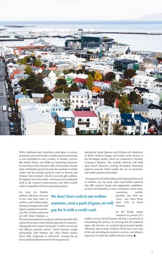 paybook•vol.VI•July2017
3
While traditional and contactless cards figure to remain
prominentacrosstheNordics,mobilepaymenttechnology
is now embedded in every country. In Sweden, services
like iZettle, Klarna, and SEQR are innovating commerce
for merchants and consumers alike. In Denmark, Danske
Bank’s MobilePay app has become the standard in mobile
wallets and has already spread its reach to Norway and
Finland. And in Iceland—which is currently 99% cashless,
the highest rate in the world—Auroracoin has established
itself as the country’s cryptocurrency and offers mobile
wallets compatible with most operating systems.
It’s clear the Nordics
embrace efficiency and ease
of use with their move to
cashless, and Verifone enjoys
playing an integral role in the
region’s payment ecosystem.
Last fall, Verifone partnered
up with Retail Payment, a
Norway-based payment acceptance platform provider that
aspires for an open, omni-channel approach to commerce.
Taking pride in its country having the “world’s most secure
and efficient payment system,” Retail Payment sought
partnerships with Verifone and other fintech leaders
(Intel, IBM, Forgerock) to collectively “manage the de
facto standard infrastructure for future payments.”
Specifically, Retail Payment and Verifone will collaborate
to deliver Verifone Engage and Carbon series devices to
the Norwegian market, which are connected to Verifone
Commerce Platform. The scalable solutions will build
upon Retail Payment’s existing Norwegian BankAxept
payment network, which enables the use of contactless
and mobile payment technology.
“Having partnered with leading technology providers such
as Verifone, we can easily scale cross-border solutions
that offer superior design and engagement capabilities,
as well as the flexibility to meet a merchant’s needs across
countertop, mobile,
portable, and iPOS use
cases,” says Hans Petter
Hoel, CEO of Retail
Payment.
As the Nordic region
continues its pursuit of a
cashless society, Retail Payment will play a crucial role in
streamlining the process, by assuring that all e-payment
types, old and new, are accepted and processed quickly,
efficiently, and securely. Verifone will be there every step
of the way, providing the products, services, and industry
experience to make this cashless dream a reality. n
We don’t have cash in our wallets
anymore, even a pack of gum, we will
pay for it with a credit card.
 