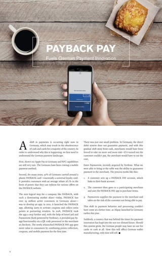 6
A
shift in payments is occurring right now in
Germany, which may result in the obsolescence
of cash and cards for a majority of the country. In
order to understand why this is happening, we first need to
understand the German payment landscape.
First, there’s no Apple Pay in Germany and NFC capabilities
are still very rare. The Germans have been craving a mobile
payment method.
Second, for many years, 50% of Germans carried around a
plastic PAYBACK card—essentially a universal loyalty card.
It provides customers with an average rebate of 1% in the
form of points that they can redeem for various offers on
the PAYBACK website.
The next logical step for a company like PAYBACK, with
such a dominating market share—today, PAYBACK has
over 29 million active customers in Germany alone—
was to develop an app; in 2010, it launched the PAYBACK
app, allowing users to activate coupons and collect extra
points at partnering retailers. In 2016, PAYBACK took
the app a step further and, with the help of InterCard and
Paymorrow (both powered by Verifone), it provided pay-by-
app functionality via a QR code presented to the merchant
at checkout. The newly relaunched PAYBACK PAY app gave
more value to consumers by combining points collection,
coupons, and mobile payment for the first time.
There was just one small problem. In Germany, the direct
debit system does not guarantee payment, and with this
gradual shift away from cash, merchants would have been
forced to take on more and more risk—if it turned out the
customer couldn’t pay, the merchant would have to eat the
cost.
Enter Paymorrow, recently acquired by Verifone. What we
were able to bring to the table was the ability to guarantee
payment to the merchant. The process works like this:
1.	 A customer sets up a PAYBACK PAY account, which
links to their bank account.
2.	 The customer then goes to a participating merchant
and uses the PAYBACK PAY app to purchase items.
3.	 Paymorrow supplies the payment to the merchant and
takes on the risk of the customer not being able to pay.
This shift in payment behavior and processing couldn’t
have come at a better time, as Alipay launched in Germany
earlier this year.
Suddenly, a country that was behind the times for payment
innovation has leapt into the not-too-distant future. Should
this system grow, the German people may have no use for
cards or cash at all. How this will affect German wallet
manufacturing, only time will tell. n
Fuels German Payment Innovation
PAYBACK PAY
 