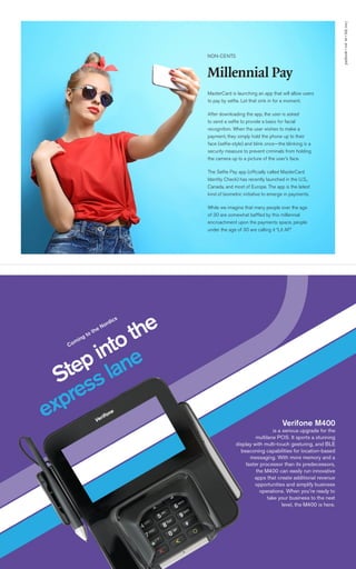 paybook•vol.VI•July2017
7
MasterCard is launching an app that will allow users
to pay by selfie. Let that sink in for a moment.
After downloading the app, the user is asked
to send a selfie to provide a basis for facial
recognition. When the user wishes to make a
payment, they simply hold the phone up to their
face (selfie-style) and blink once—the blinking is a
security measure to prevent criminals from holding
the camera up to a picture of the user’s face.
The Selfie Pay app (officially called MasterCard
Identity Check) has recently launched in the U.S.,
Canada, and most of Europe. The app is the latest
kind of biometric initiative to emerge in payments.
While we imagine that many people over the age
of 30 are somewhat baffled by this millennial
encroachment upon the payments space, people
under the age of 30 are calling it “Lit AF.”
NON-CENTS
Millennial Pay
 