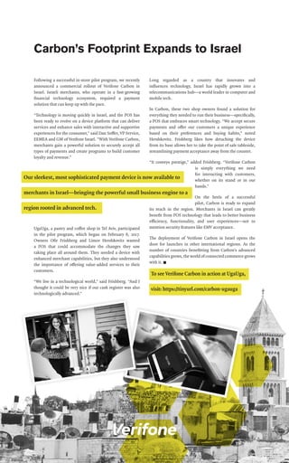 Following a successful in-store pilot program, we recently
announced a commercial rollout of Verifone Carbon in
Israel. Israeli merchants, who operate in a fast-growing
financial technology ecosystem, required a payment
solution that can keep up with the pace.
“Technology is moving quickly in Israel, and the POS has
been ready to evolve on a device platform that can deliver
services and enhance sales with interactive and supportive
experiences for the consumer,” said Dan Soffer, VP Service,
EEMEA and GM of Verifone Israel. “With Verifone Carbon,
merchants gain a powerful solution to securely accept all
types of payments and create programs to build customer
loyalty and revenue.”
UgaUga, a pastry and coffee shop in Tel Aviv, participated
in the pilot program, which began on February 6, 2017.
Owners Ofir Frishberg and Limor Hershkovitz wanted
a POS that could accommodate the changes they saw
taking place all around them. They needed a device with
enhanced merchant capabilities, but they also understood
the importance of offering value-added services to their
customers.
“We live in a technological world,” said Frishberg. “And I
thought it could be very nice if our cash register was also
technologically advanced.”
Long regarded as a country that innovates and
influences technology, Israel has rapidly grown into a
telecommunications hub—a world leader in computer and
mobile tech.
In Carbon, these two shop owners found a solution for
everything they needed to run their business—specifically,
a POS that embraces smart technology. “We accept secure
payments and offer our customers a unique experience
based on their preferences and buying habits,” noted
Hershkovitz. Frishberg likes how detaching the device
from its base allows her to take the point of sale tableside,
streamlining payment acceptance away from the counter.
“It conveys prestige,” added Frishberg. “Verifone Carbon
is simply everything we need
for interacting with customers,
whether on its stand or in our
hands.”
On the heels of a successful
pilot, Carbon is ready to expand
its reach in the region. Merchants in Israel can greatly
benefit from POS technology that leads to better business
efficiency, functionality, and user experiences—not to
mention security features like EMV acceptance.
The deployment of  Verifone Carbon in Israel opens the
door for launches in other international regions. As the
number of countries benefitting from Carbon’s advanced
capabilities grows, the world of connected commerce grows
with it. n
Carbon’s Footprint Expands to Israel
To see Verifone Carbon in action at UgaUga,
visit: https://tinyurl.com/carbon-ugauga
 