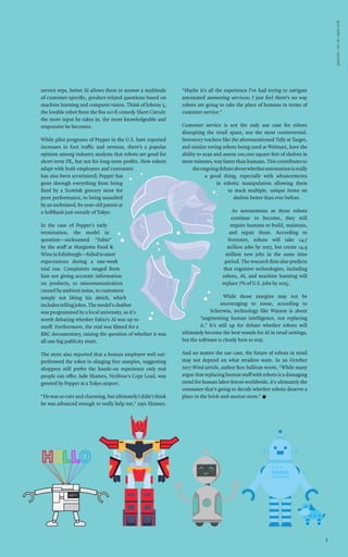 paybook•vol.IX•April2018
33
service reps, better AI allows them to answer a multitude
of customer-specific, product-related questions based on
machine learning and computer vision. Think of Johnny 5,
the lovable robot from the 80s sci-fi comedy Short Circuit:
the more input he takes in, the more knowledgeable and
responsive he becomes.
While pilot programs of Pepper in the U.S. have reported
increases in foot traffic and revenue, there’s a popular
opinion among industry analysts that robots are good for
short-term PR, but not for long-term profits. How robots
adapt with both employees and customers
has also been scrutinized; Pepper has
gone through everything from being
fired by a Scottish grocery store for
poor performance, to being assaulted
by an inebriated, 60-year-old patron at
a SoftBank just outside of Tokyo.
In the case of Pepper’s early
termination, the model in
question—nicknamed “Fabio”
by the staff at Margiotta Food &
WineinEdinburgh—failedtomeet
expectations during a one-week
trial run. Complaints ranged from
him not giving accurate information
on products, to miscommunication
caused by ambient noise, to customers
simply not liking his shtick, which
includestellingjokes.Themodel’schatbot
was programmed by a local university, so it’s
worth debating whether Fabio’s AI was up to
snuff. Furthermore, the trial was filmed for a
BBC documentary, raising the question of whether it was
all one big publicity stunt.
The store also reported that a human employee well out-
performed the robot in slinging free samples, suggesting
shoppers still prefer the hands-on experience only real
people can offer. Jade Shames, Verifone’s Copy Lead, was
greeted by Pepper at a Tokyo airport.
“He was so cute and charming, but ultimately I didn’t think
he was advanced enough to really help me,” says Shames.
“Maybe it’s all the experience I’ve had trying to navigate
automated answering services; I just feel there’s no way
robots are going to take the place of humans in terms of
customer service.”
Customer service is not the only use case for robots
disrupting the retail space, nor the most controversial.
Inventory trackers like the aforementioned Tally at Target,
and similar roving robots being used at Walmart, have the
ability to scan and assess 100,000 square feet of shelves in
mere minutes, way faster than humans. This contributes to
theongoingdebateaboutwhetherautomationisreally
a good thing, especially with advancements
in robotic manipulation allowing them
to stack multiple, unique items on
shelves better than ever before.
As autonomous as these robots
continue to become, they still
require humans to build, maintain,
and repair them. According to
Forrester, robots will take 24.7
million jobs by 2027, but create 14.9
million new jobs in the same time
period. The research firm also predicts
that cognitive technologies, including
robots, AI, and machine learning will
replace 7% of U.S. jobs by 2025.
While those margins may not be
encouraging to some, according to
Scherwin, technology like Watson is about
“augmenting human intelligence, not replacing
it.” It’s still up for debate whether robots will
ultimately become the best vessels for AI in retail settings,
but the software is clearly here to stay.
And no matter the use case, the future of robots in retail
may not depend on what retailers want. In an October
2017 Wired article, author Ben Sullivan wrote, “While many
argue that replacing human staff with robots is a damaging
trend for human labor forces worldwide, it’s ultimately the
consumer that’s going to decide whether robots deserve a
place in the brick-and-mortar store.” n
 