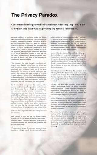 The Privacy Paradox
Consumers demand personalized experiences when they shop, and, at the
same time, they don’t want to give away any personal information.
Research conducted by Accenture shows that despite
44% of consumers being frustrated when companies fail
to deliver personalized shopping experiences, 49% are
worried about personal data privacy when they subscribe
to services designed to understand and anticipate their
needs. This type of contradiction is ubiquitous in retail.
While the U.S. Census is reporting a steady increase in
the percentage of shopping done online, most Americans
(84%) still say they prefer shopping in store. And this
has birthed the longstanding belief that if physical stores
are going to survive, they need to start adopting the
conveniences of online shopping.
“The consumer that walks through a merchant’s door
today is more digitally attuned than ever before, and
their expectations around what makes a great commerce
experience have accelerated based on all the great
functionality they now get in mobile applications and
online,” says Nathan Gill, Vice President of Verifone
Services in Europe. “So their ability to deal with long lines,
or digging for plastic loyalty cards, or dealing with store
personnel that don’t know much about a product has
diminished, and their expectations have been elevated.”
But if a merchant is to provide that seamless, online
experience of, let’s say, offering cardless loyalty services,
then the consumer has to willingly give something to
the merchant—namely, personal information. This
information can take many forms (a phone number, an
email address, a birthdate, etc.), but once a customer
feels comfortable providing this information and accepts
the fact that the merchant may record their purchases in a
customer profile, the possibilities for personalization are
endless. Merchants can offer more tailored experiences,
sales on items that the customer actually likes, and
recommendations for other products—just to name a few.
Still, none of this is possible without the willing consent of
the consumer.
Only a couple of years ago, the Pew Research Center
reported that 47% of Americans find it acceptable for a
merchant to track consumers’ purchases in exchange for
occasional discounts, but nearly a third (32%) call this
practice unacceptable.
Whether they’re aware of it or not, consumers seem
much more willing to provide the exact same information
online. Anytime an Amazon customer makes a purchase,
it’s recorded to a customer profile. Anytime someone
visits a website and accepts the use of cookies, they are,
in essence, providing consumer data that’ll be used in a
marketing technique called “retargeting.” If it feels like you
keep seeing an ad for a product you were thinking about
buying, chances are you’ve been retargeted.
In 2010, right when it seemed the world was waking up to
the perceived privacy invasion of retargeting, the New York
Times published an article in which a privacy advocate and
the executive director of the Washington-based Center for
Digital Democracy said that “[retargeting] illustrates that
there is a commercial surveillance system in place online
that is sweeping in scope and raises privacy and civil
liberties issues, too.”
It wouldn’t be unreasonable to say that Americans are a
little creeped out when the internet seems to know exactly
what they want. However, this is the kind of personalized
shopping experience that merchants want to create in the
store—and, paradoxically, it’s what consumers are asking
for as well.
“The key,” says Ken Taylor, Verifone’s Global Head of
Product Development, Legal, “is giving consumers
something they want.” Ken has experience developing and
implementing loyalty programs, and what he’s learned is
that, “at the end of the day, if there’s no real benefit to the
consumer, they’re not going to participate.”
Perhaps the answer is to modernize the retail environment
first—give consumers what they’ve been getting online. If
a merchant can make checkout faster by emailing or texting
the receipt instead of waiting for it to print, for example,
maybe the customer will be more willing to hand over that
particular information.
The bottom line is that for everyone to get what they
want out of the shopping experience, things need to
change. Merchants need to provide better experiences,
and consumers need to understand that much of the
information they are giving away freely online can benefit
them in the store. It’s a chicken and egg situation, and
there’s really no way of telling who is going to be the first
to crack. n
 