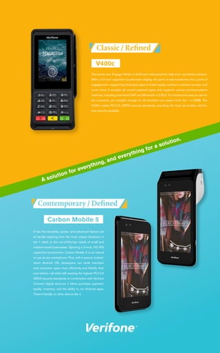 The brand new, Engage V400c is Verifone’s most powerful, high-end, countertop solution.
With a 3.5-inch capacitive touchscreen display, the point of sale transforms into a point of
engagement—supporting third-party apps to foster loyalty, conduct customer surveys, and
much more. It accepts all current payment types and supports various communications
methods, including dual-band WiFi and Bluetooth 4.2 BLE. It’s intuitive and easy to use for
the consumer, yet complex enough for all merchant use cases—from tier 1 to SMB. The
V400c meets PCI 5.X, SRED security standards, providing the most up-to-date, end-to-
end security available.
It has the durability, power, and advanced feature set
to handle anything from the most unique situations in
tier 1 retail, to the out-of-the-box needs of small and
medium-sized businesses. Sporting a 5-inch, HD IPS
capacitive touchscreen, Carbon Mobile 5 is as natural
to use as any smartphone. Plus, with a secure, locked-
down Android OS, developers can build merchant
and consumer apps more efficiently and flexibly than
ever before—all while still meeting the highest PCI 5.X
SRED security standards. In combination with Verifone
Connect digital services, it offers purchase, payment,
loyalty, inventory, and the ability to run Android apps.
There’s literally no other device like it.
A solution for everything, and everything for a solution.
 