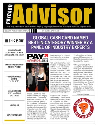 IN THIS ISSUE
ISSUE 14. PUBLISHED QUARTERLY BY GLOBAL CASH CARD
GLOBAL CASH CARD’S
QUEST TO
“BE THE BEST”
GLOBAL CASH CARD
OPENS ADDITIONAL
CALL CENTER
EMPLOYEE SPOTLIGHT
A CUP OF JOE
Global Cash Card was
named the Best-in-Category
winner in the Outstanding
Pay Solution category at the
2015 Paybefore Awards.
For nine years, the Paybefore
Awards has conferred the
most prestigious recognition
of excellence in the world-
wide prepaid, mobile and
emerging payments industry.
The awards are present-
ed annually by Paybefore,
whose publications are the
leading source of industry
information for emerging
payments executives.
“We are thrilled to have won
the Best-in-Category award
in this year’s Paybefore
Awards,” said Joseph F.
Purcell, President & CEO
of Global Cash Card. “Our
partnership with Popeyes
Louisiana Kitchen to take their
payroll fully electronic has
been immensely successful
in a short amount of time, due
in large part to our unique and
second-to-none approach
to implementation. We are
proud to be recognized for the
success of this program.”
Global Cash Card was
selected by a panel of five
industry experts who served
as judges for this year’s
competition, which—once
again—included entries from
around the world. Michelle
Mandell, Assistant Director
of Marketing, attended the
All Payments Expo in Las
Vegas to accept the award
on behalf of Global Cash
Card. Rachel Benning,
Vice President of Prepaid
Account Management at
MasterCard, was also present
to accept the award.
“This year’s Paybefore
Awards have demonstrated
once again that payments
companies are committed to
driving out the inefficiencies
of cash and checks while
also increasing value for
clients and end users,” said
Loraine DeBonis, Paybefore
Editor-in-Chief and Chair of
the Judging Panel. “We’re
proud to recognize the
contributions of Global Cash
Card to advancing electronic
payments.”
The only newsletter dedicated to helping payroll professionals make the most out of paycards
Advisor
PAYCARD
GLOBAL CASH CARD NAMED
BEST-IN-CATEGORY WINNER BY A
PANEL OF INDUSTRY EXPERTS
CONTINUED INSIDE
GLOBAL CASH CARD
NAMED WINNER IN NINTH
ANNUAL PAYBEFORE AWARDS
APA MEMBERS LEARN HOW
TO PITCH PERFECT
 