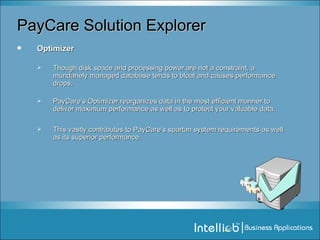 PayCare Solution Explorer Optimizer Though disk space and processing power are not a constraint, a mundanely managed database tends to bloat and causes performance drops.  PayCare’s Optimizer reorganizes data in the most efficient manner to deliver maximum performance as well as to protect your valuable data. This vastly contributes to PayCare’s spartan system requirements as well as its superior performance. 
