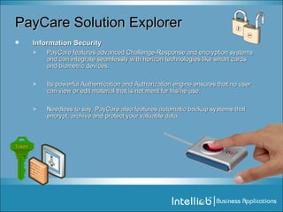 PayCare Solution Explorer Information Security PayCare features advanced Challenge-Response and encryption systems and can integrate seamlessly with horizon technologies like smart cards and biometric devices. Its powerful Authentication and Authorization engine ensures that no user can view or edit material that is not ment for his/he use. Needless to say, PayCare also features automatic backup systems that encrypt, archive and protect your valuable data. Token 