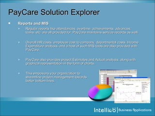 PayCare Solution Explorer Reports and MIS Regular reports like attendances, overtime, achievements, advances, loans, etc. are all provided for. PayCare maintains service records as well.  Overall HR costs, employee cost to company, departmental costs, Income Expenditure analysis, and a host of such MIS tools are also provided with PayCare. PayCare also provides project Estimates and Actual analysis, along with graphical representation in the form of charts. This empowers your organization to  streamline project management towards  better bottom lines. 