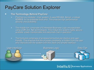PayCare Solution Explorer The Technology Behind PayCare PayCare is a modular, 3-tier system. It uses MS SQL Server, a robust RDBMS, for its database back-end. This ensures high performance, security and scalability.  The middle tier comprises of Embedded Business Logic encapsulated using COM and .Net technologies. This makes the system highly secure, scalable, easily maintainable and extremely fast in operation. The front-end comprises of windows forms that are intuitive and user-friendly. This ensures that the process complexity is hidden from the user who interacts with the system with this clean and simple interface. Business Logic User Interface Data Tier 