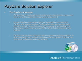 PayCare Solution Explorer The PayCare Advantage PayCare has minimal system and infrastructure requirements so you don’t have to invest in additional components to implement it.  Its easy learning curve means that your organization can implement PayCare with minimal training. PayCare also helps save considerable operating costs by streamlining payroll management methodology and providing you with comprehensive MIS to help to further rationalize your systems. PayCare has also been integrated with our process monitoring systems. In case you already have project monitoring software installed, PayCare can seamlessly collaborate with such software. 