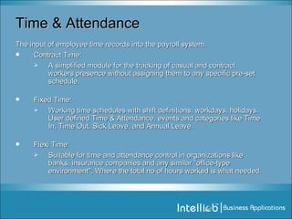 Time & Attendance The input of employee time records into the payroll system. Contract Time: A simplified module for the tracking of casual and contract workers presence without assigning them to any specific pre-set schedule. Fixed Time: Working time schedules with shift definitions, workdays, holidays. User defined Time & Attendance, events and categories like Time In, Time Out, Sick Leave, and Annual Leave. Flexi Time: Suitable for time and attendance control in organizations like banks, insurance companies and any similar "office-type environment", Where the total no of hours worked is what needed. 