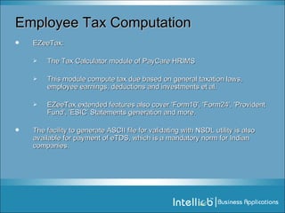 Employee Tax Computation EZeeTax:  The Tax Calculator module of PayCare HRIMS  This module compute tax due based on general taxation laws, employee earnings, deductions and investments et al. EZeeTax extended features also cover 'Form16', 'Form24', 'Provident Fund', 'ESIC’ Statements generation and more. The facility to generate ASCII file for validating with NSDL utility is also available for payment of eTDS, which is a mandatory norm for Indian companies. 