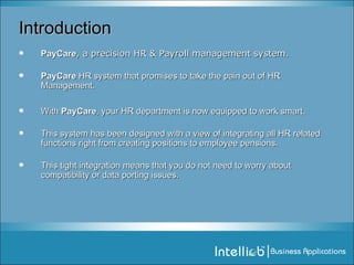 Introduction PayCare , a precision HR & Payroll management system. PayCare  HR system that promises to take the pain out of HR Management.  With  PayCare , your HR department is now equipped to work smart. This system has been designed with a view of integrating all HR related functions right from creating positions to employee pensions.  This tight integration means that you do not need to worry about compatibility or data porting issues. 
