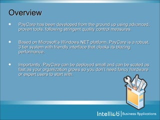 Overview PayCare has been developed from the ground up using advanced, proven tools, following stringent quality control measures.  Based on Microsoft’s Windows.NET platform, PayCare is a robust, 3 tier system with friendly interface that cloaks its blazing performance.  Importantly, PayCare can be deployed small and can be scaled as fast as your organization grows so you don’t need fancy hardware or expert users to start with. 