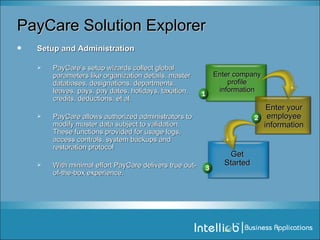 PayCare Solution Explorer Setup and Administration PayCare’s setup wizards collect global parameters like organization details, master databases, designations, departments, leaves, pays, pay dates, holidays, taxation, credits, deductions, et al. PayCare allows authorized administrators to modify master data subject to validation. These functions provided for usage logs, access controls, system backups and restoration protocol With minimal effort PayCare delivers true out-of-the-box experience. Enter your employee information Enter company profile information Get Started 