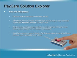 PayCare Solution Explorer Time and Attendance PayCare makes attendance monitoring a snap.  Attendance can be recorded either through manual entry or any automated system like  biometric devices , or swipe cards.  PayCare computerizes leave applications and employee with sanctioned leaves will be marked as 'On Leaves' automatically.  Apart from common types of leaves, PayCare can adapt to any kind of leave structure your organization may utilize.  