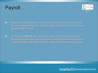 Payroll Payroll in most organizations is a function performed by the Finance department by manual instructions from the Human Resources Division. In Accord HRMIS payroll is an integral part of the Human Resources division, so that authorised data entered into the employee file will automatically affect the payroll if required. Time   &   Attendance   Processing Payroll   Processing Employee   Tax   Computation Payroll Payroll 