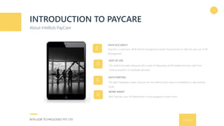 9/16/2016INTELLIOB TECHNOLOGIES PVT. LTD.
INTRODUCTION TO PAYCARE
About Intelliob PayCare
3
This system has been designed with a view of integrating all HR related functions right from
creating positions to employee pensions.
EASY OF USE
PayCare is a precision HR & Payroll management system that promises to take the pain out of HR
Management.
DATA ACCURACY
This tight integration means that you do not need to worry about compatibility or data porting
issues.
DATA PORTING
With PayCare, your HR department is now equipped to work smart.
WORK SMART
 