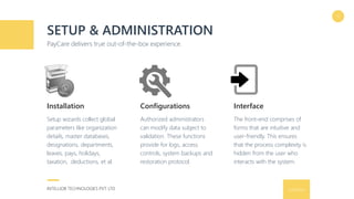 9/16/2016INTELLIOB TECHNOLOGIES PVT. LTD.
SETUP & ADMINISTRATION
PayCare delivers true out-of-the-box experience.
9
Setup wizards collect global
parameters like organization
details, master databases,
designations, departments,
leaves, pays, holidays,
taxation, deductions, et al.
Installation
Authorized administrators
can modify data subject to
validation. These functions
provide for logs, access
controls, system backups and
restoration protocol.
Configurations
The front-end comprises of
forms that are intuitive and
user-friendly. This ensures
that the process complexity is
hidden from the user who
interacts with the system.
Interface
 