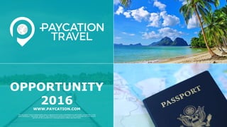 The Paycation Travel compensation plan is optional and is not a solicitation to participate, exclusively, in the
team building or "recruiting" program. Any reference to potential income is not a guarantee and any income
earned will be a product of a business owner's effort and hard work.
OPPORTUNITY
2016
WWW.PAYCATION.COM
 