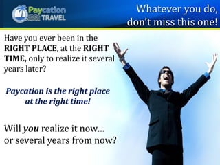 Have you ever been in the
RIGHT PLACE, at the RIGHT
TIME, only to realize it several
years later?
Paycation is the right place
at the right time!
Will you realize it now…
or several years from now?
Whatever you do,
don’t miss this one!
 
