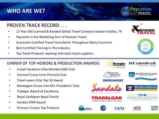 • 12 Year Old Licensed & Bonded Global Travel Company based in Dallas, TX
• Paycation is the Marketing Arm of Xstream Travel
• Successful Certified Travel Consultants Throughout Many Countries
• Best Certified Training In The Industry
• Top Travel Producer working with best travel suppliers
TravelEARNER OF TOP HONORS & PRODUCTION AWARDS:
• Funjet Vacations Elite Member/500 Club
• Carnival Cruise Lines Pinnacle Club
• Travel-savers Elite Top 50 Award
• Norwegian Cruise Line NCL President's Club
• Trafalgar Award of Excellence
• Royal Caribbean Royal Family
• Sandals STAR Award
• Princess Cruises Top Producer
PROVEN TRACK RECORD . . .
WHO ARE WE?
 