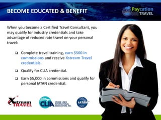 When you become a Certified Travel Consultant, you
may qualify for industry credentials and take
advantage of reduced rate travel on your personal
travel:
 Complete travel training, earn $500 in
commissions and receive Xstream Travel
credentials.
 Qualify for CLIA credential.
 Earn $5,000 in commissions and qualify for
personal IATAN credential.
BECOME EDUCATED & BENEFIT
 
