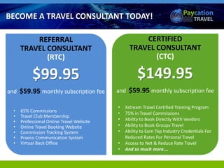 REFERRAL
TRAVEL CONSULTANT
(RTC)
$99.95
and $59.95 monthly subscription fee
• 65% Commissions
• Travel Club Membership
• Professional Online Travel Website
• Online Travel Booking Website
• Commission Tracking System
• Praeco Communication System
• Virtual Back Office
• Xstream Travel Certified Training Program
• 75% in Travel Commissions
• Ability to Book Directly With Vendors
• Ability to Book Groups Travel
• Ability to Earn Top Industry Credentials For
Reduced Rates For Personal Travel
• Access to Net & Reduce Rate Travel
• And so much more….
BECOME A TRAVEL CONSULTANT TODAY!
CERTIFIED
TRAVEL CONSULTANT
(CTC)
$149.95
and $59.95 monthly subscription fee
 