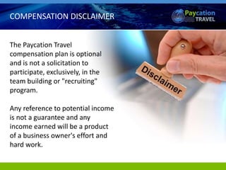 COMPENSATION DISCLAIMER
The Paycation Travel
compensation plan is optional
and is not a solicitation to
participate, exclusively, in the
team building or "recruiting"
program.
Any reference to potential income
is not a guarantee and any
income earned will be a product
of a business owner's effort and
hard work.
 