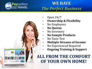 • Open 24/7
• Ownership & Flexibility
• No Employees
• No Quotas
• No Inventory
• No Sample Products
• No Taste Test
• Multiple Streams of Income
• No Experienced Required
• Ongoing Training & Support
ALL FROM THE COMFORT
OF YOUR OWN HOME!
WE HAVE
The Perfect Business
 