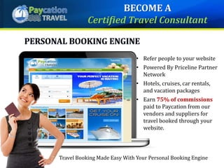 • Refer people to your website
• Powered By Priceline Partner
Network
• Hotels, cruises, car rentals,
and vacation packages
• Earn 75% of commissions
paid to Paycation from our
vendors and suppliers for
travel booked through your
website.
Travel Booking Made Easy With Your Personal Booking Engine
BECOME A
Certified Travel Consultant
 
