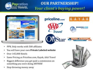 • PPN, Only works with 500 affiliates
• You will have your own Private Labeled website
• Over 145,000 Hotels
• Same Pricing as Priceline.com, Kayak, AAA Travel
• Biggest difference you get paid a commission on
something you were doing ANYWAY
• Stop throwing money away
OUR PARTNERSHIP!
Your client’s buying power!
 