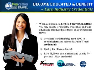 • When you become a Certified Travel Consultant,
you may qualify for industry credentials and take
advantage of reduced rate travel on your personal
travel:
 Complete travel training, earn $500 in
commissions and receive Xstream Travel
credentials.
 Qualify for CLIA credential.
 Earn $5,000 in commissions and qualify for
personal IATAN credential.
BECOME EDUCATED & BENEFIT
~ Earn Industry Credentials
 