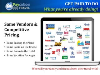 • Same Seat on the Plane
• Same Cabin on the Cruise
• Same Room in the Hotel
• Same Vacation Packages
Who will your family and friends book their travel with?
Same Vendors &
Competitive
Pricing
GET PAID TO DO
What you’re already doing!
 