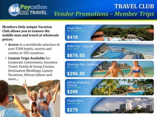 Members Only unique Vacation
Club allows you to remove the
middle man and travel at wholesale
prices:
• Access to a worldwide selection of
over 5500 hotels, resorts and
condos in 105 countries.
• Custom Trips Available for:
Corporate Conventions, Incentive
Travel, Family & Group Cruises,
Destination Weddings, Luxury
Vacations, African Safaris and
more…
TRAVEL CLUB
Vendor Promotions – Member Trips
 