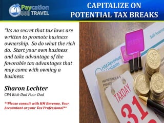 “Its no secret that tax laws are
written to promote business
ownership. So do what the rich
do. Start your own business
and take advantage of the
favorable tax advantages that
may come with owning a
business.
Sharon Lechter
CPA Rich Dad Poor Dad
**Please consult with HM Revenue, Your
Accountant or your Tax Professional**
CAPITALIZE ON
POTENTIAL TAX BREAKS
 