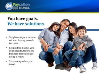 You have goals.
We have solutions.
• Supplement your income
without having to work
two jobs.
• Get paid from what you,
your friends, family, and
business associates are
doing already.
• Save money when you
travel.
 