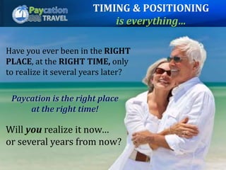 Have you ever been in the RIGHT
PLACE, at the RIGHT TIME, only
to realize it several years later?
Paycation is the right place
at the right time!
Will you realize it now…
or several years from now?
TIMING & POSITIONING
is everything…
 