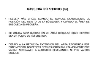 BÚSQUEDA POR SECTORES (BS)
• RESULTA MÁS EFICAZ CUANDO SE CONOCE EXACTAMENTE LA
POSICIÓN DEL OBJETO DE LA BÚSQUEDA Y CUANDO EL ÁREA DE
BÚSQUEDA ES PEQUEÑA.
• SE UTILIZA PARA BUSCAR EN UN ÁREA CIRCULAR CUYO CENTRO
SEA UN PUNTO DE REFERENCIA.
• DEBIDO A LA REDUCIDA EXTENSIÓN DEL ÁREA REQUERIDA POR
ESTE MÉTODO, NO DEBERÁ SER UTILIZADO SIMULTÁNEAMENTE POR
VARIAS AERONAVES A ALTITUDES SEMEJANTES NI POR VARIOS
BUQUES.
 