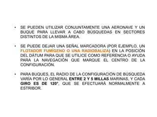 • SE PUEDEN UTILIZAR CONJUNTAMENTE UNA AERONAVE Y UN
BUQUE PARA LLEVAR A CABO BÚSQUEDAS EN SECTORES
DISTINTOS DE LA MISMA ÁREA.
• SE PUEDE DEJAR UNA SEÑAL MARCADORA (POR EJEMPLO, UN
FLOTADOR FUMÍGENO O UNA RADIOBALIZA) EN LA POSICIÓN
DEL DÁTUM PARA QUE SE UTILICE COMO REFERENCIA O AYUDA
PARA LA NAVEGACIÓN QUE MARQUE EL CENTRO DE LA
CONFIGURACIÓN.
• PARA BUQUES, EL RADIO DE LA CONFIGURACIÓN DE BÚSQUEDA
VARÍA POR LO GENERAL ENTRE 2 Y 5 MILLAS MARINAS, Y CADA
GIRO ES DE 120°, QUE SE EFECTUARÁ NORMALMENTE A
ESTRIBOR.
 
