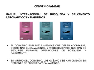 CONVENIO IAMSAR
• EL CONVENIO ESTABLECE MEDIDAS QUE DEBEN ADOPTARSE,
COORDINAR EL SALVAMENTO, Y PROCEDIMIENTOS QUE HAN DE
SEGUIRSE DURANTE OPERACIONES DE BÚSQUEDA Y
SALVAMENTO.
• EN VIRTUD DEL CONVENIO, LOS OCÉANOS SE HAN DIVIDIDO EN
REGIONES DE BÚSQUEDA Y SALVAMENTO.
MANUAL INTERNACIONAL DE BÚSQUEDA Y SALVAMENTO
AERONÁUTICOS Y MARÍTIMOS
 