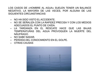 LOS CASOS DE «HOMBRE AL AGUA» SUELEN TENER UN BALANCE
NEGATIVO, LA MAYORÍA DE LAS VECES, POR ALGUNA DE LAS
SIGUIENTES CIRCUNSTANCIAS:
‒ NO HA SIDO VISTO EL ACCIDENTE.
‒ NO SE SEÑALIZA CON LA RAPIDEZ PRECISA Y CON LOS MEDIOS
ADECUADOS EL PUNTO DE CAÍDA.
‒ LA TARDANZA EN EL RESCATE HACE QUE LAS BAJAS
TEMPERATURAS DEL AGUA PROVOQUEN LA MUERTE DEL
NÁUFRAGO.
‒ NO SABE NADAR.
‒ PERDIDA DEL CONOCIMIENTO EN EL GOLPE.
‒ OTRAS CAUSAS
 