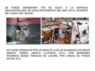 SE PUEDE DENOMINAR “VÍA DE AGUA” A LA ENTRADA
DESCONTROLADA, DE AGUA PROCEDENTE DEL MAR, EN EL INTERIOR
DEL CASCO DEL BUQUE.
SE PUEDE PRODUCIR POR UN IMPACTO CON UN ELEMENTO EXTERIOR
(BARCO, TIERRA, OBJETO FLOTANTE, ETC.), POR DERRAMES
INTERNOS DESDE TANQUES DE LASTRE, POR LÍNEAS DE FONDO
ROTAS, ETC.
 