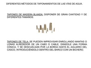 TAPONES DE MADERA BLANDA: DISPONER DE GRAN CANTIDAD Y DE
DIFERENTES TAMAÑOS.
DIFERENTES MÉTODOS DE TAPONAMIENTOS DE LAS VÍAS DE AGUA.
TAPONES DE TELA: SE PUEDEN IMPROVISAR ENROLLANDO MANTAS O
LONAS ALREDEDOR DE UN CABO O CABLE, DÁNDOLE UNA FORMA
CÓNICA, Y SE DESCUELGAN POR LA BORDA HASTA EL AGUJERO DEL
CASCO, INTRODUCIÉNDOLO DENTRO DEL BARCO CON UN BICHERO.
 