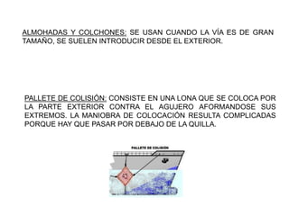ALMOHADAS Y COLCHONES: SE USAN CUANDO LA VÍA ES DE GRAN
TAMAÑO, SE SUELEN INTRODUCIR DESDE EL EXTERIOR.
PALLETE DE COLISIÓN: CONSISTE EN UNA LONA QUE SE COLOCA POR
LA PARTE EXTERIOR CONTRA EL AGUJERO AFORMANDOSE SUS
EXTREMOS. LA MANIOBRA DE COLOCACIÓN RESULTA COMPLICADAS
PORQUE HAY QUE PASAR POR DEBAJO DE LA QUILLA.
 