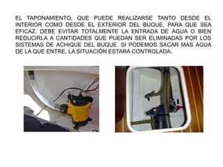 EL TAPONAMIENTO, QUE PUEDE REALIZARSE TANTO DESDE EL
INTERIOR COMO DESDE EL EXTERIOR DEL BUQUE, PARA QUE SEA
EFICAZ, DEBE EVITAR TOTALMENTE LA ENTRADA DE AGUA O BIEN
REDUCIRLA A CANTIDADES QUE PUEDAN SER ELIMINADAS POR LOS
SISTEMAS DE ACHIQUE DEL BUQUE. SI PODEMOS SACAR MAS AGUA
DE LA QUE ENTRE, LA SITUACIÓN ESTARÁ CONTROLADA.
 