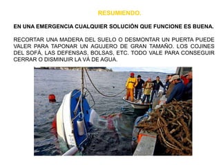 EN UNA EMERGENCIA CUALQUIER SOLUCIÓN QUE FUNCIONE ES BUENA.
RECORTAR UNA MADERA DEL SUELO O DESMONTAR UN PUERTA PUEDE
VALER PARA TAPONAR UN AGUJERO DE GRAN TAMAÑO. LOS COJINES
DEL SOFÁ, LAS DEFENSAS, BOLSAS, ETC. TODO VALE PARA CONSEGUIR
CERRAR O DISMINUIR LA VÁ DE AGUA.
RESUMIENDO.
 