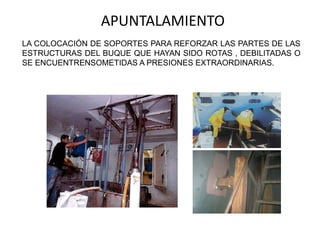 APUNTALAMIENTO
LA COLOCACIÓN DE SOPORTES PARA REFORZAR LAS PARTES DE LAS
ESTRUCTURAS DEL BUQUE QUE HAYAN SIDO ROTAS , DEBILITADAS O
SE ENCUENTRENSOMETIDAS A PRESIONES EXTRAORDINARIAS.
 