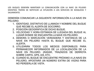 LOS BUQUES DEBERÁN MANTENER LA COMUNICACIÓN CON LA NAVE EN PELIGRO
MIENTRAS TRATAN DE NOTIFICAR LA SITUACIÓN A LOS SERVICIOS DE BÚSQUEDA Y
SALVAMENTO.
DEBERÁN COMUNICAR LA SIGUIENTE INFORMACIÓN A LA NAVE EN
PELIGRO:
1. IDENTIDAD, DISTINTIVO DE LLAMADA Y NOMBRE DEL BUQUE
QUE RECIBE EL ALERTA DE SOCORRO.
2. POSICIÓN GEOGRÁFICA DE DICHO BUQUE.
3. VELOCIDAD Y HORA ESTIMADA DE LLEGADA DEL BUQUE AL
LUGAR DONDE SE ENCUENTRA LA NAVE EN PELIGRO.
4. DEMORA O MARCACIÓN VERDADERA Y DISTANCIA DE LA
NAVE EN PELIGRO HASTA EL BUQUE QUE RECIBE EL
ALERTA.
5. UTILIZARÁN TODOS LOS MEDIOS DISPONIBLES PARA
PERMANECER INFORMADOS DE LA LOCALIZACIÓN DE LA
NAVE EN PELIGRO. (RADAR, TRAZADOS DE DERROTA
SOBRE CARTA, GPS, AIS, ETC.
6. CUANDO EL BUQUE SE ENCUENTRE PRÓXIMO A LA NAVE EN
PELIGRO, APOSTARÁ UN NÚMERO EXTRA DE VIGÍAS PARA
NO PERDERLA DE VISTA.
 