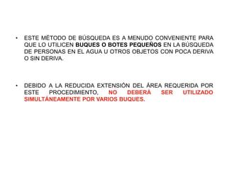 • ESTE MÉTODO DE BÚSQUEDA ES A MENUDO CONVENIENTE PARA
QUE LO UTILICEN BUQUES O BOTES PEQUEÑOS EN LA BÚSQUEDA
DE PERSONAS EN EL AGUA U OTROS OBJETOS CON POCA DERIVA
O SIN DERIVA.
• DEBIDO A LA REDUCIDA EXTENSIÓN DEL ÁREA REQUERIDA POR
ESTE PROCEDIMIENTO, NO DEBERÁ SER UTILIZADO
SIMULTÁNEAMENTE POR VARIOS BUQUES.
 